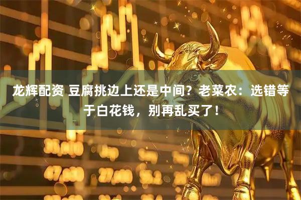 龙辉配资 豆腐挑边上还是中间？老菜农：选错等于白花钱，别再乱买了！