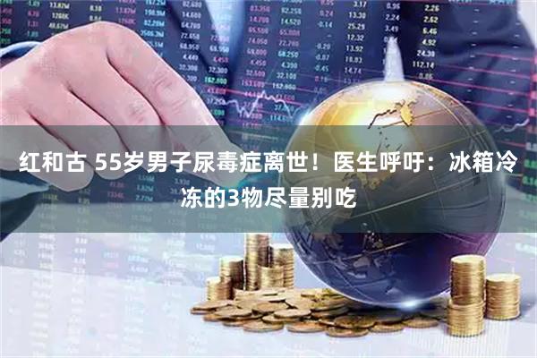 红和古 55岁男子尿毒症离世！医生呼吁：冰箱冷冻的3物尽量别吃