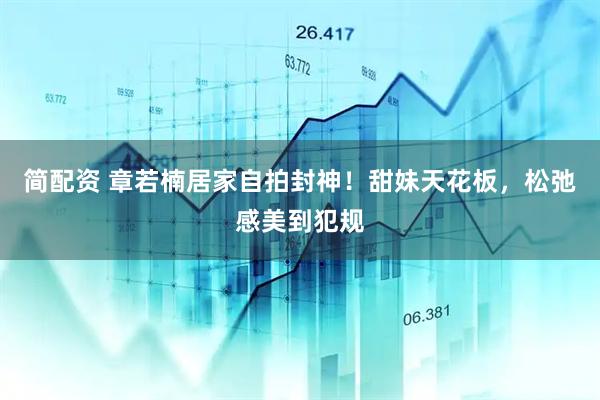 简配资 章若楠居家自拍封神！甜妹天花板，松弛感美到犯规