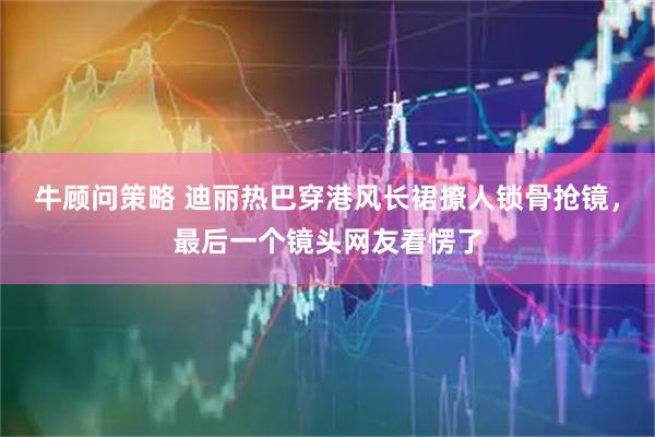 牛顾问策略 迪丽热巴穿港风长裙撩人锁骨抢镜，最后一个镜头网友看愣了