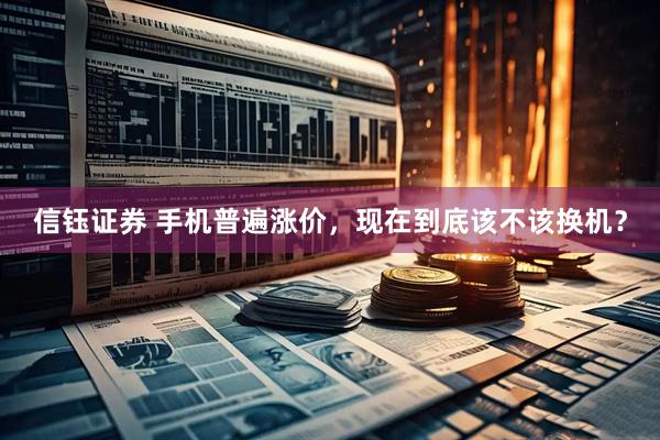信钰证券 手机普遍涨价，现在到底该不该换机？