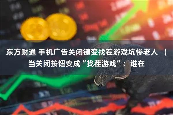 东方财通 手机广告关闭键变找茬游戏坑惨老人 【当关闭按钮变成“找茬游戏”：谁在