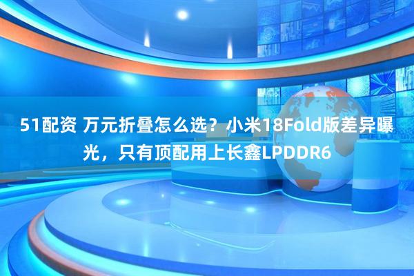 51配资 万元折叠怎么选？小米18Fold版差异曝光，只有顶配用上长鑫LPDDR6